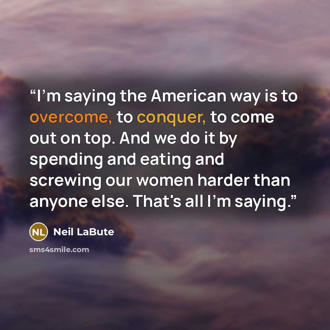 “I'm saying the American way is to overcome, to conquer, to come out on top. And we do it by spending and eating and screwing our women harder than anyone else. That's all I'm saying.” quote by Neil LaBute