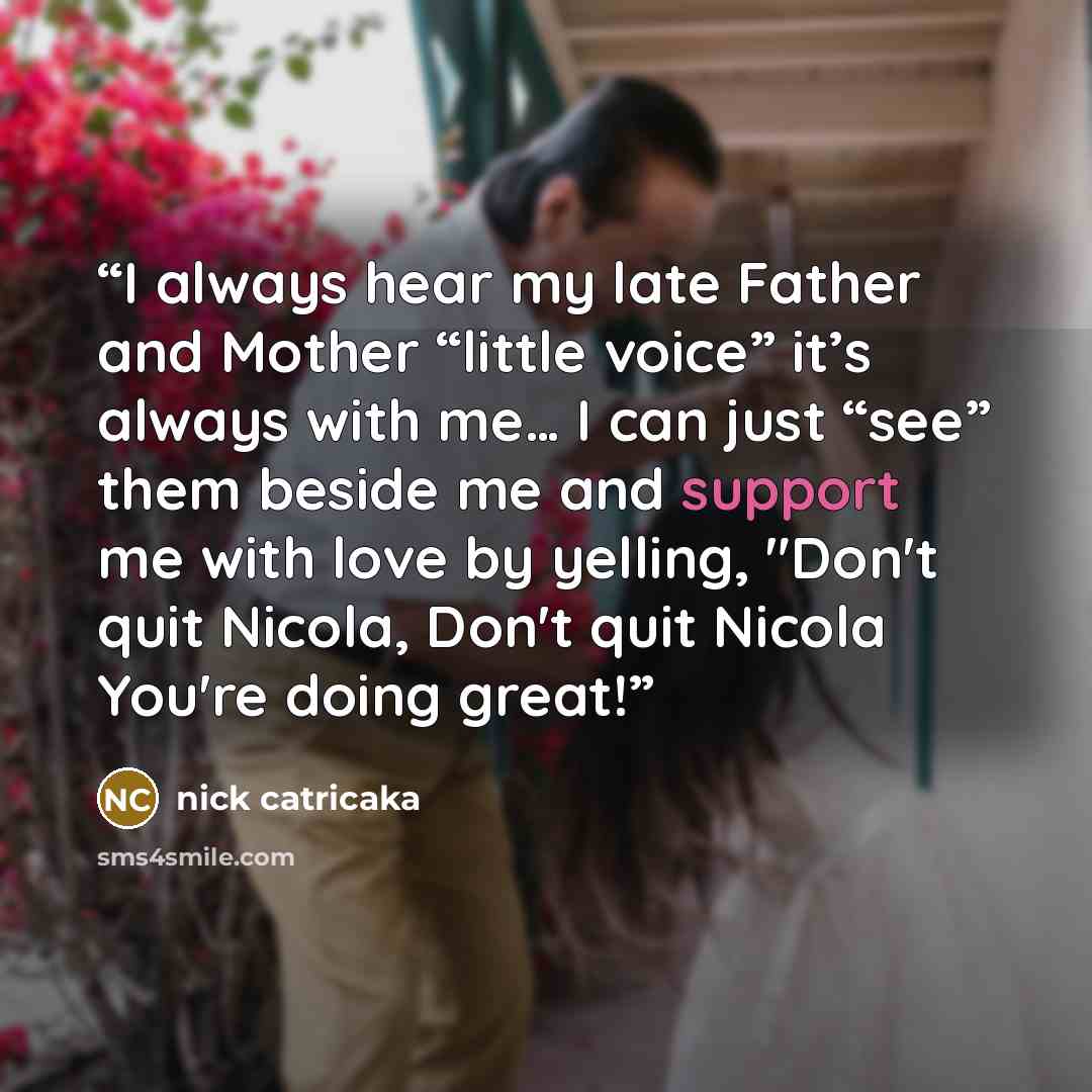 “I always hear my late Father and Mother “little voice” it’s always with me… I can just “see” them beside me and support me with love by yelling, "Don't quit Nicola, Don't quit Nicola You're doing great!” quote by nick catricaka
