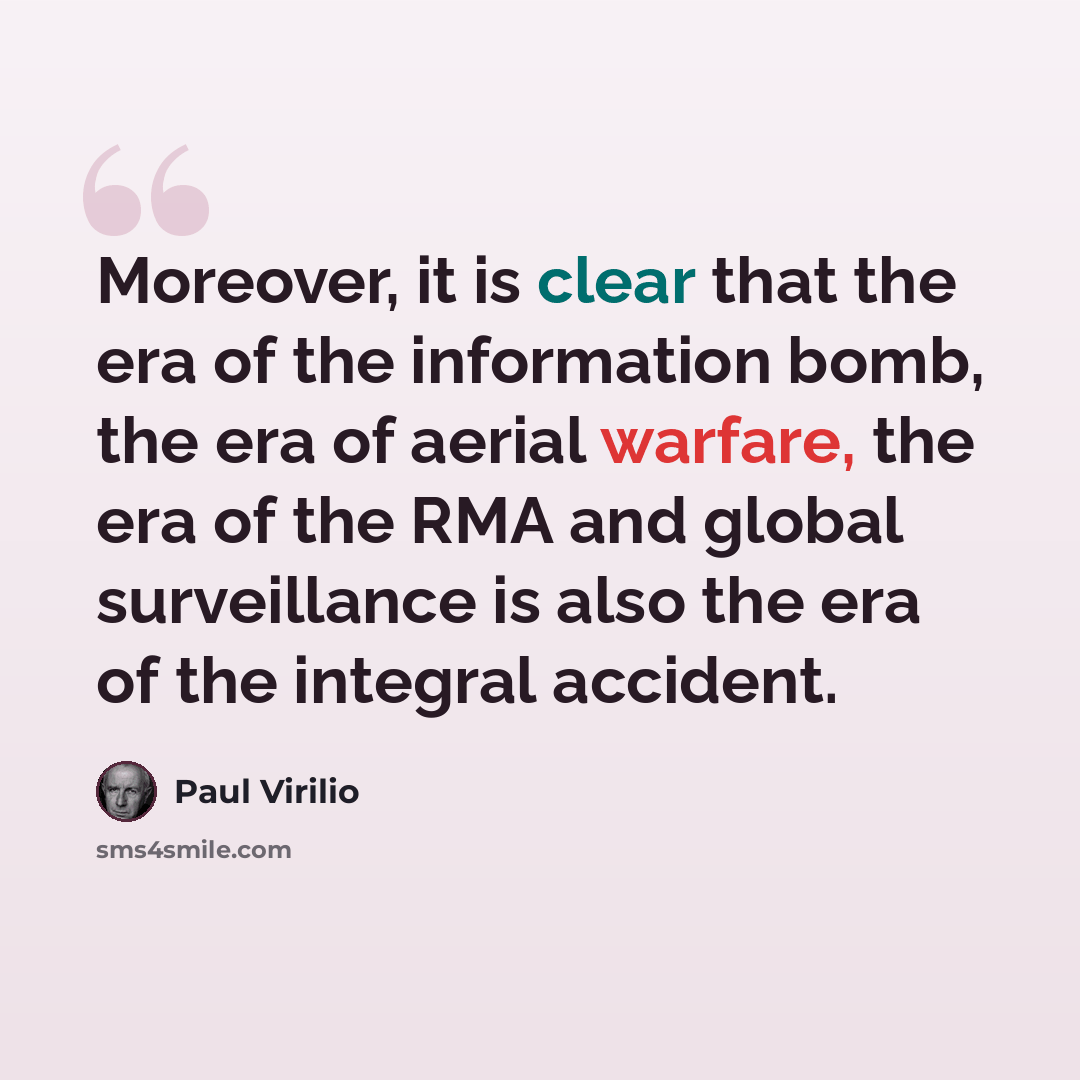 “Moreover, it is clear that the era of the information bomb, the era of aerial warfare, the era of the RMA and global surveillance is also the era of the integral accident.” quote by Paul Virilio