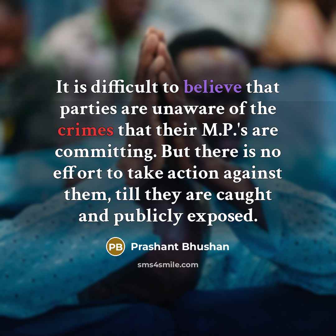 “It is difficult to believe that parties are unaware of the crimes that their M.P.'s are committing. But there is no effort to take action against them, till they are caught and publicly exposed.” quote by Prashant Bhushan
