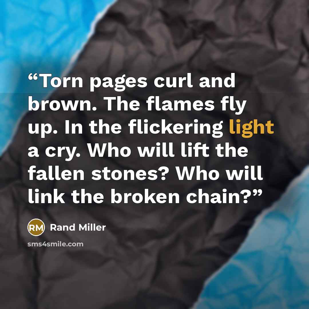 “Torn pages curl and brown. The flames fly up. In the flickering light a cry. Who will lift the fallen stones? Who will link the broken chain?” quote by Rand Miller