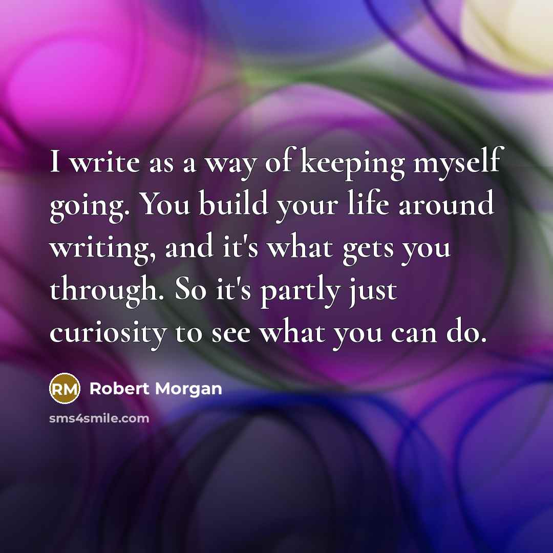 “I write as a way of keeping myself going. You build your life around writing, and it's what gets you through. So it's partly just curiosity to see what you can do.” quote by Robert Morgan