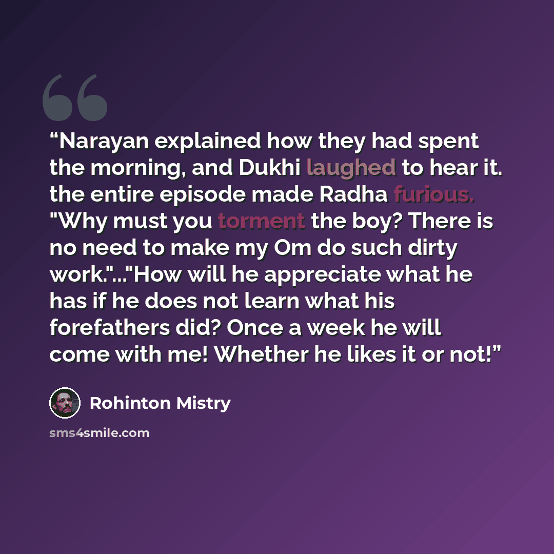 “Narayan explained how they had spent the morning, and Dukhi laughed to hear it. the entire episode made Radha furious. "Why must you torment the boy? There is no need to make my Om do such dirty work."..."How will he appreciate what he has if he does not learn what his forefathers did? Once a week…” quote by Rohinton Mistry