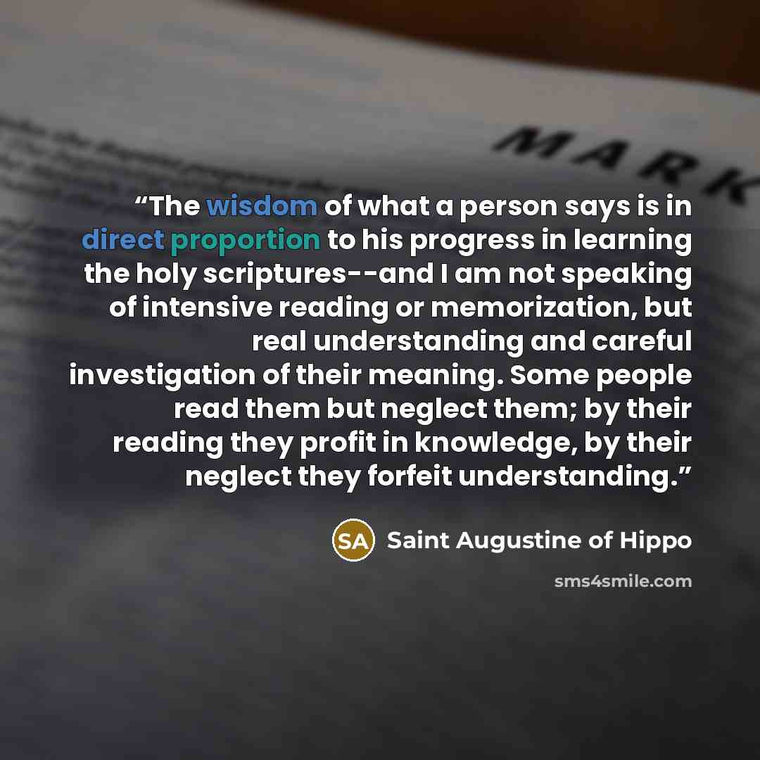 “The wisdom of what a person says is in direct proportion to his progress in learning the holy scriptures--and I am not speaking of intensive reading or memorization, but real understanding and careful investigation of their meaning. Some people read them but neglect them; by their reading they…” quote by Saint Augustine of Hippo