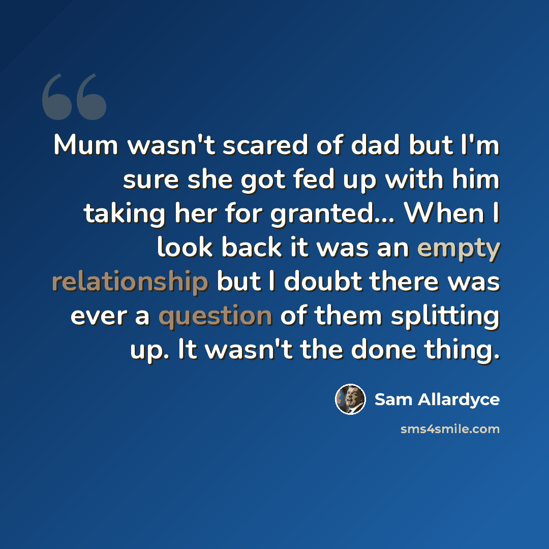 “Mum wasn't scared of dad but I'm sure she got fed up with him taking her for granted... When I look back it was an empty relationship but I doubt there was ever a question of them splitting up. It wasn't the done thing.” quote by Sam Allardyce