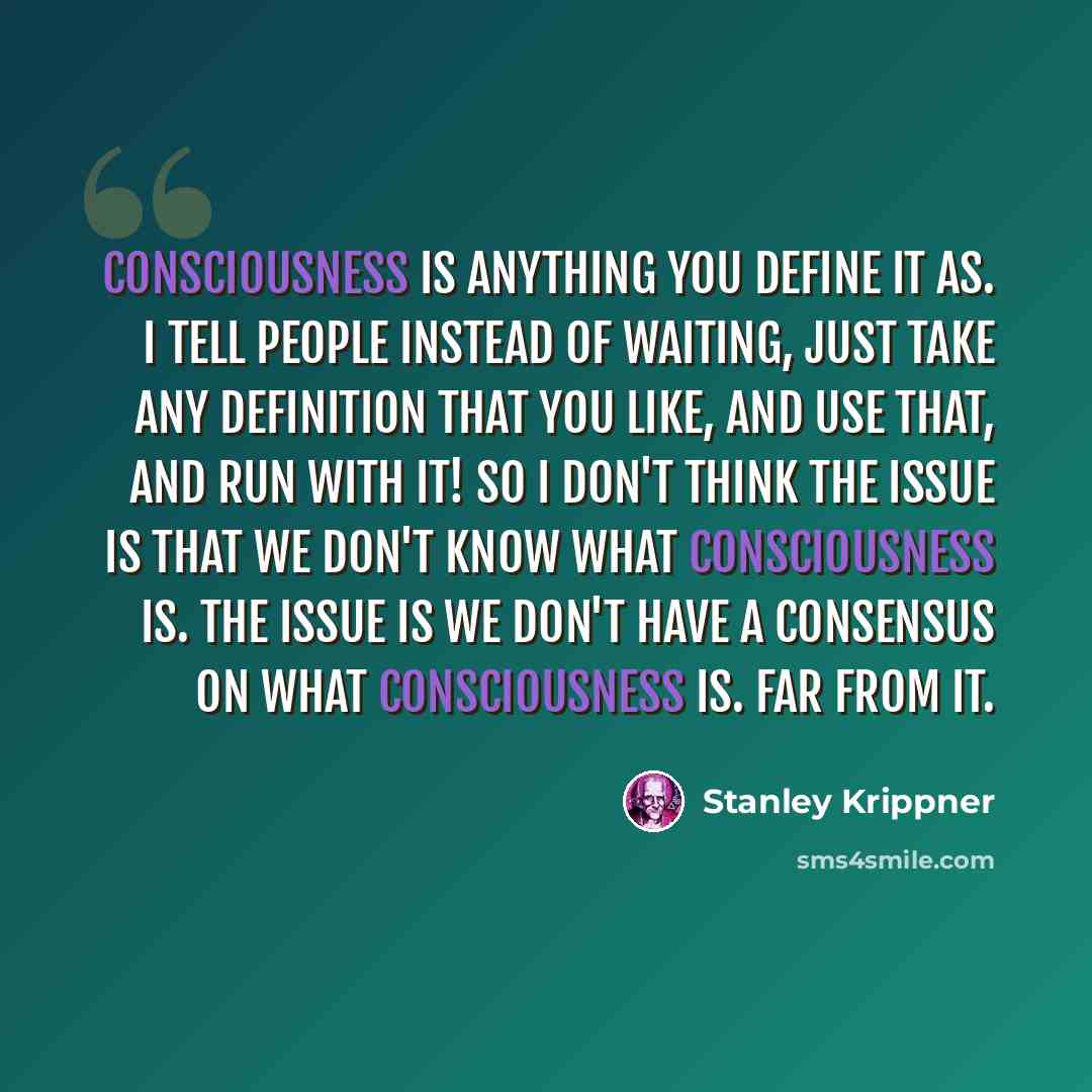 “Consciousness is anything you define it as. I tell people instead of waiting, just take any definition that you like, and use that, and run with it! So I don't think the issue is that we don't know what consciousness is. The issue is we don't have a consensus on what consciousness is. Far from it.” quote by Stanley Krippner