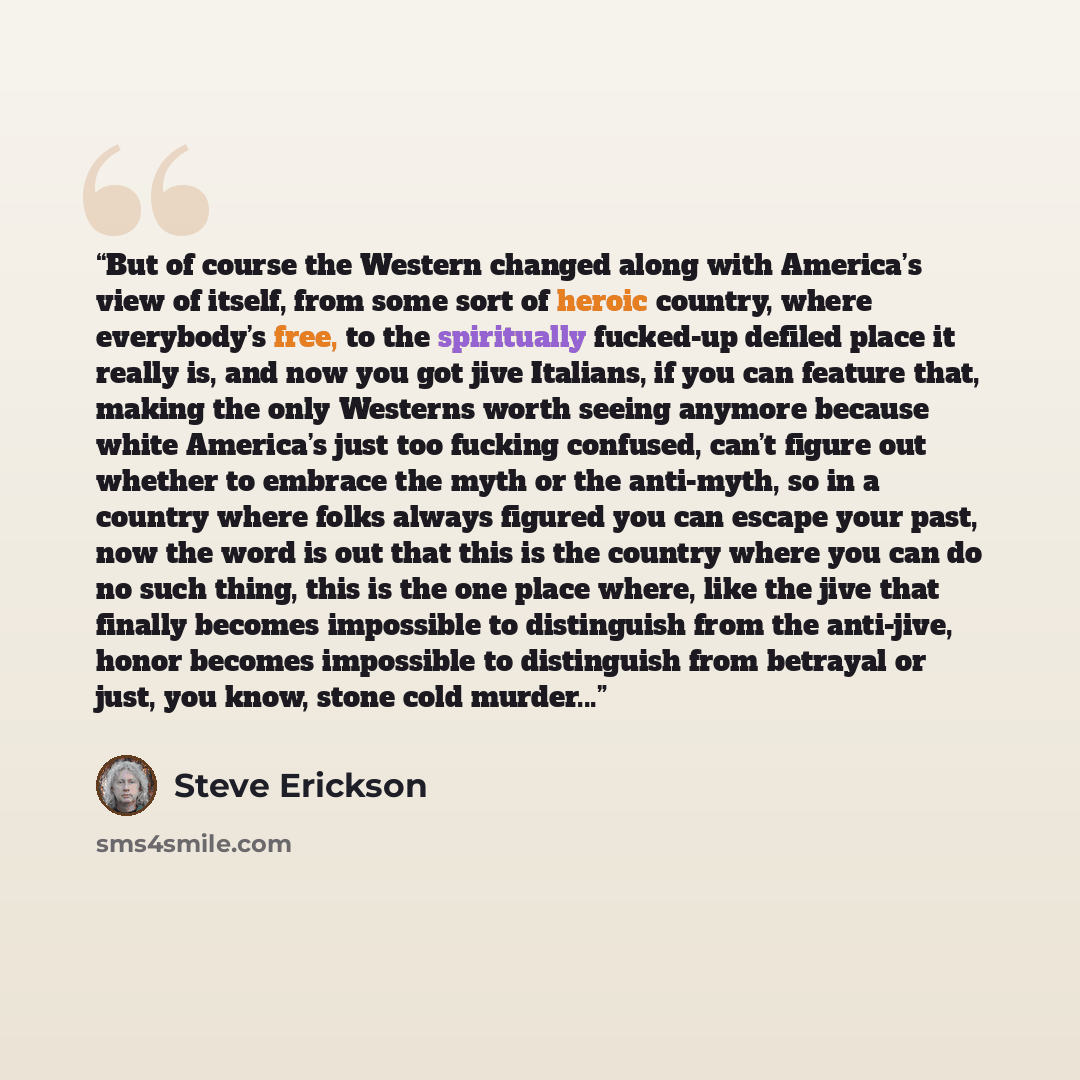 “But of course the Western changed along with America’s view of itself, from some sort of heroic country, where everybody’s free, to the spiritually fucked-up defiled place it really is, and now you got jive Italians, if you can feature that, making the only Westerns worth seeing anymore because…” quote by Steve Erickson