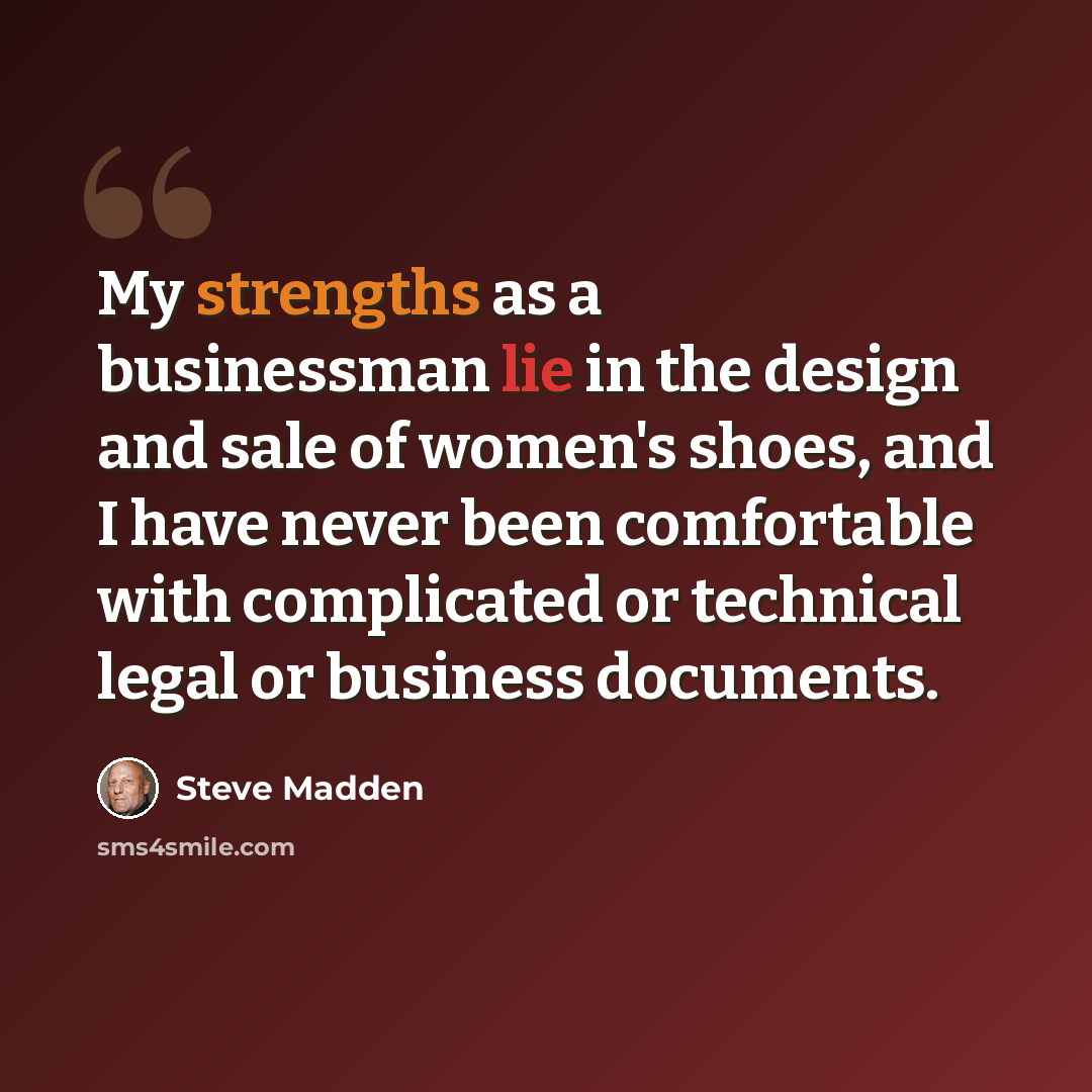 “My strengths as a businessman lie in the design and sale of women's shoes, and I have never been comfortable with complicated or technical legal or business documents.” quote by Steve Madden