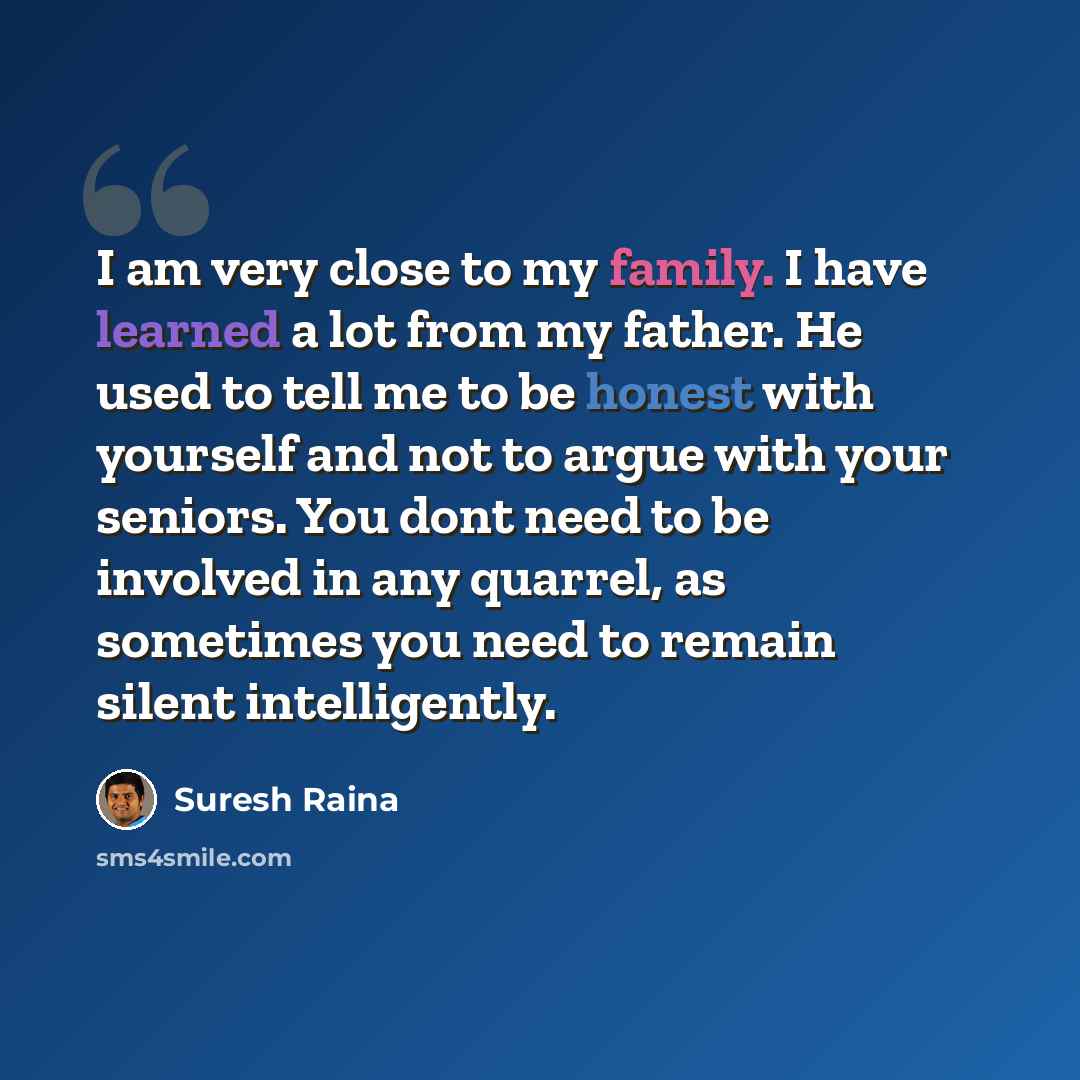 “I am very close to my family. I have learned a lot from my father. He used to tell me to be honest with yourself and not to argue with your seniors. You dont need to be involved in any quarrel, as sometimes you need to remain silent intelligently.” quote by Suresh Raina