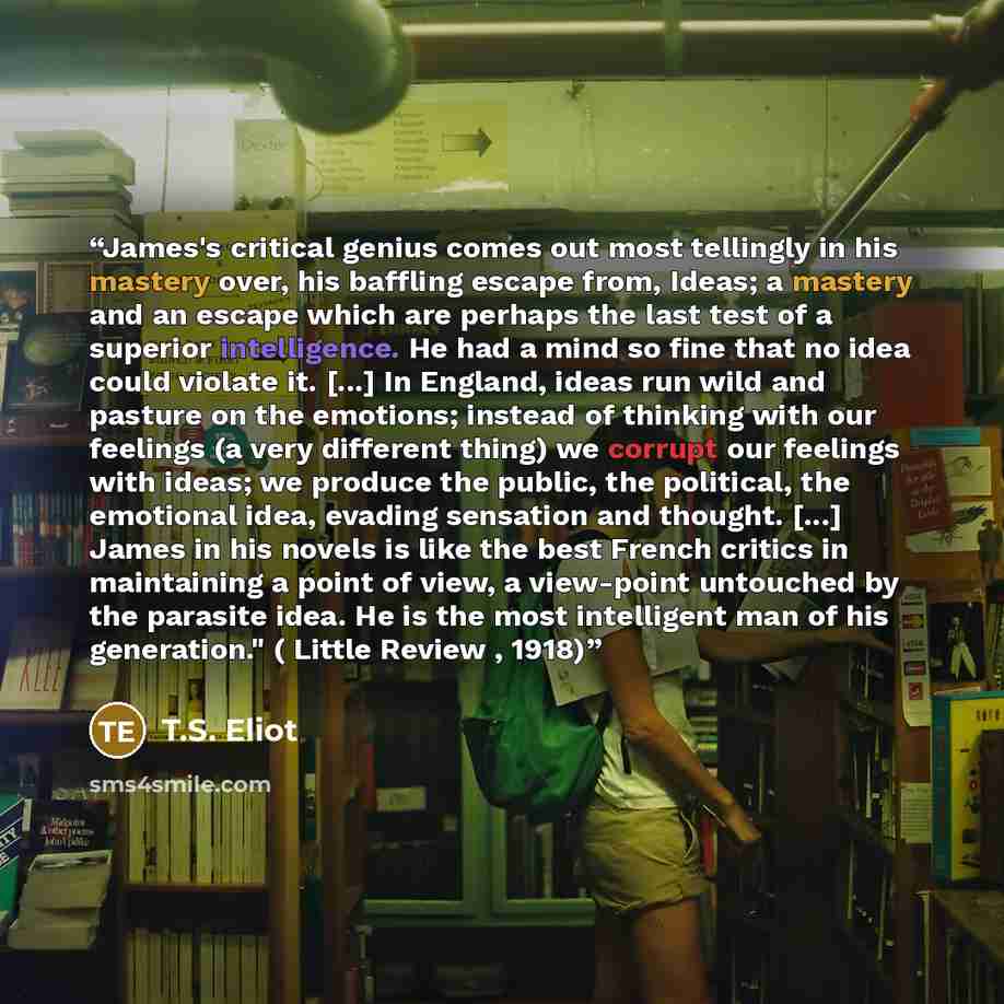 “James's critical genius comes out most tellingly in his mastery over, his baffling escape from, Ideas; a mastery and an escape which are perhaps the last test of a superior intelligence. He had a mind so fine that no idea could violate it. [...] In England, ideas run wild and pasture on the…” quote by T.S. Eliot