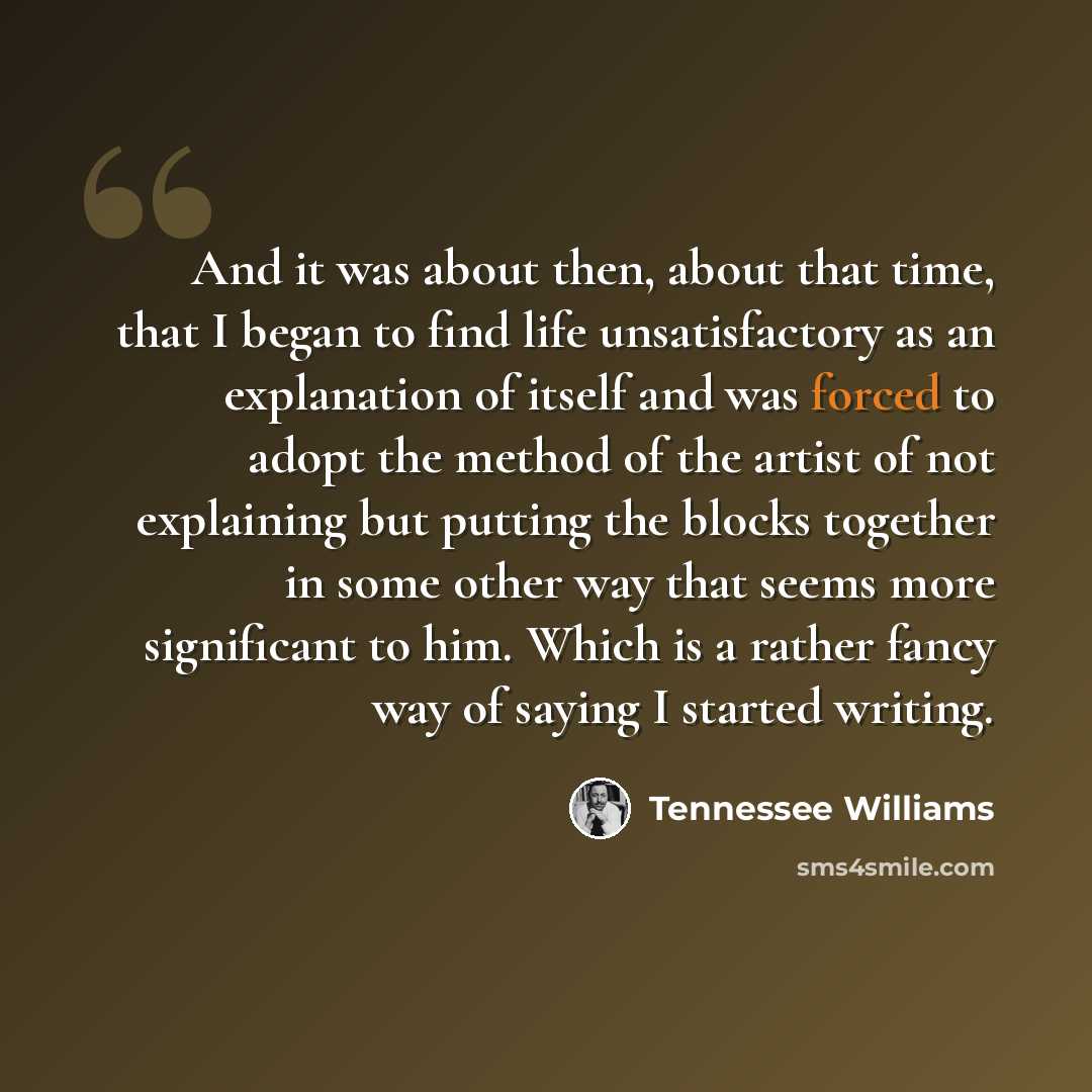 “And it was about then, about that time, that I began to find life unsatisfactory as an explanation of itself and was forced to adopt the method of the artist of not explaining but putting the blocks together in some other way that seems more significant to him. Which is a rather fancy way of…” quote by Tennessee Williams