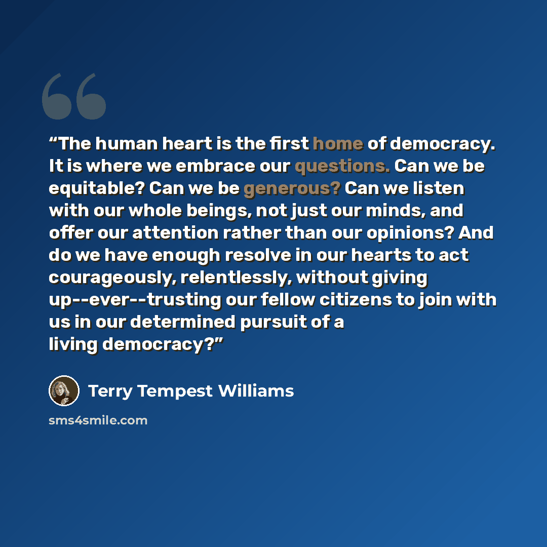 “The human heart is the first home of democracy. It is where we embrace our questions. Can we be equitable? Can we be generous? Can we listen with our whole beings, not just our minds, and offer our attention rather than our opinions? And do we have enough resolve in our hearts to act courageously…” quote by Terry Tempest Williams
