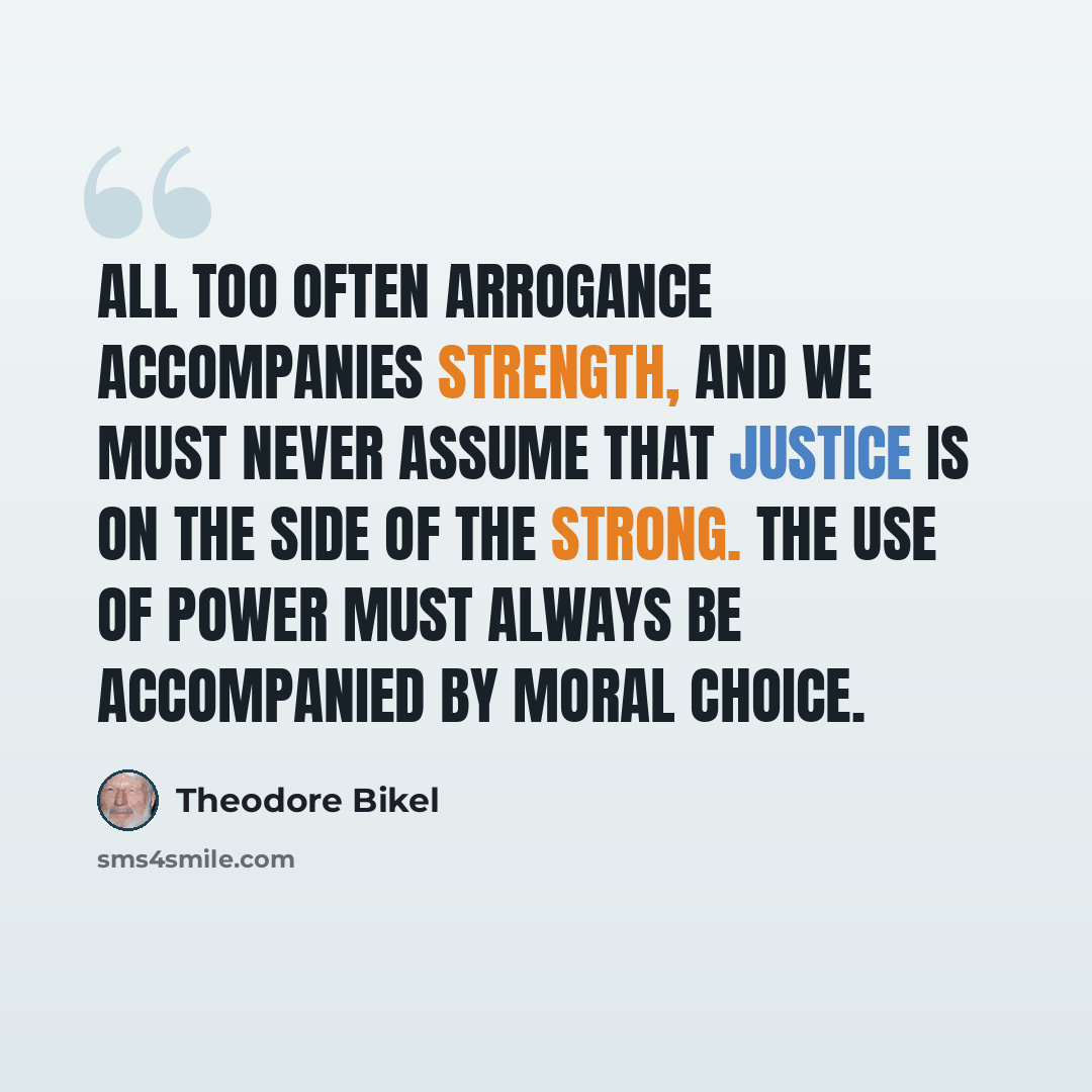 “All too often arrogance accompanies strength, and we must never assume that justice is on the side of the strong. The use of power must always be accompanied by moral choice.” quote by Theodore Bikel