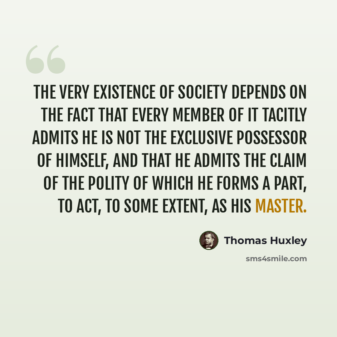 “The very existence of society depends on the fact that every member of it tacitly admits he is not the exclusive possessor of himself, and that he admits the claim of the polity of which he forms a part, to act, to some extent, as his master.” quote by Thomas Huxley