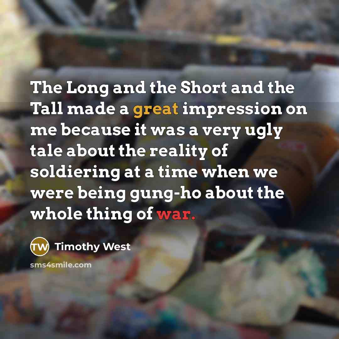 “The Long and the Short and the Tall made a great impression on me because it was a very ugly tale about the reality of soldiering at a time when we were being gung-ho about the whole thing of war.” quote by Timothy West