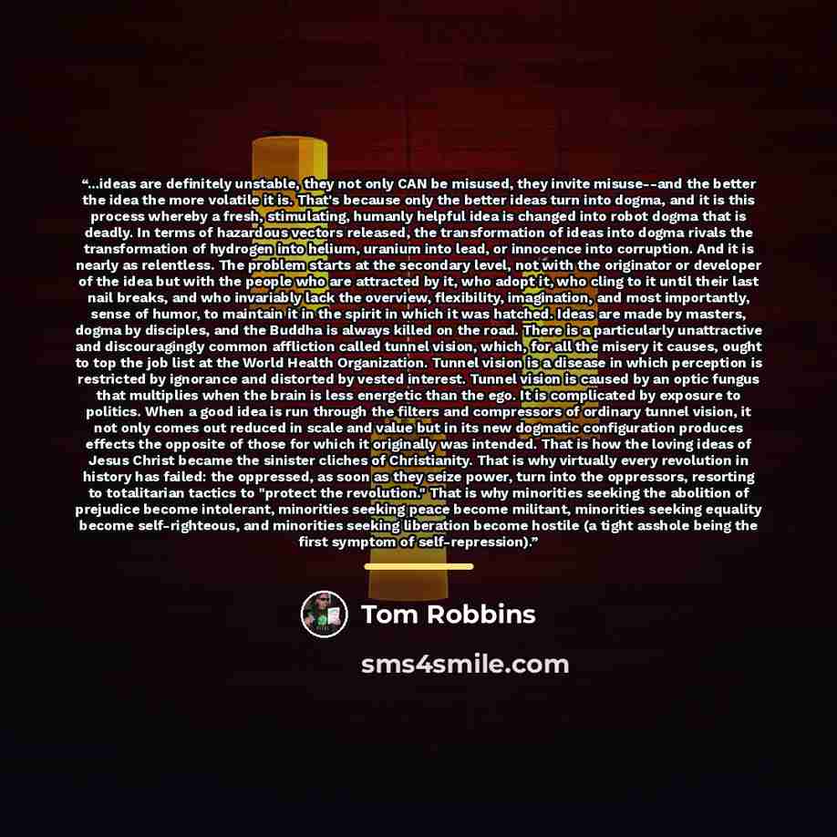 “...ideas are definitely unstable, they not only CAN be misused, they invite misuse--and the better the idea the more volatile it is. That's because only the better ideas turn into dogma, and it is this process whereby a fresh, stimulating, humanly helpful idea is changed into robot dogma that is…” quote by Tom Robbins