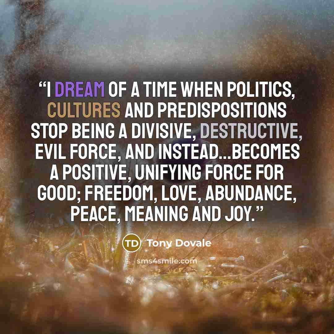 “I dream of a time when politics, cultures and predispositions stop being a divisive, destructive, evil force, and instead…becomes a positive, unifying force for good; freedom, love, abundance, peace, meaning and joy.” quote by Tony Dovale
