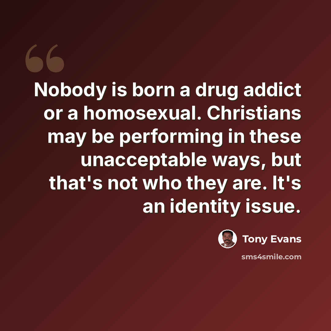 “Nobody is born a drug addict or a homosexual. Christians may be performing in these unacceptable ways, but that's not who they are. It's an identity issue.” quote by Tony Evans