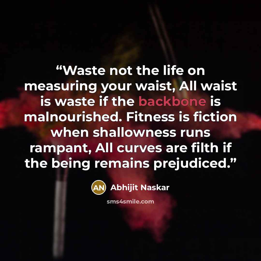 “Waste not the life on measuring your waist, All waist is waste if the backbone is malnourished. Fitness is fiction when shallowness runs rampant, All curves are filth if the being remains prejudiced.” quote by Abhijit Naskar