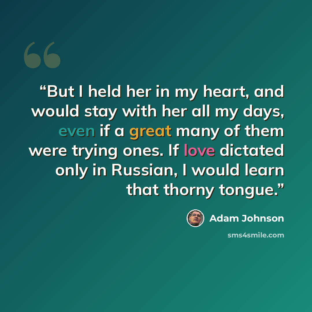 “But I held her in my heart, and would stay with her all my days, even if a great many of them were trying ones. If love dictated only in Russian, I would learn that thorny tongue.” quote by Adam Johnson