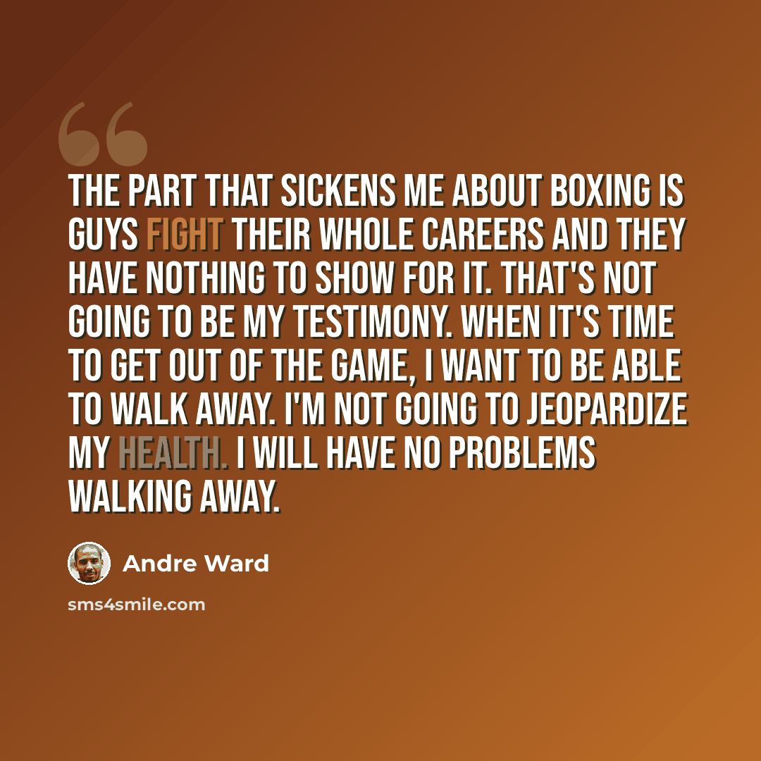 “The part that sickens me about boxing is guys fight their whole careers and they have nothing to show for it. That's not going to be my testimony. When it's time to get out of the game, I want to be able to walk away. I'm not going to jeopardize my health. I will have no problems walking away.” quote by Andre Ward