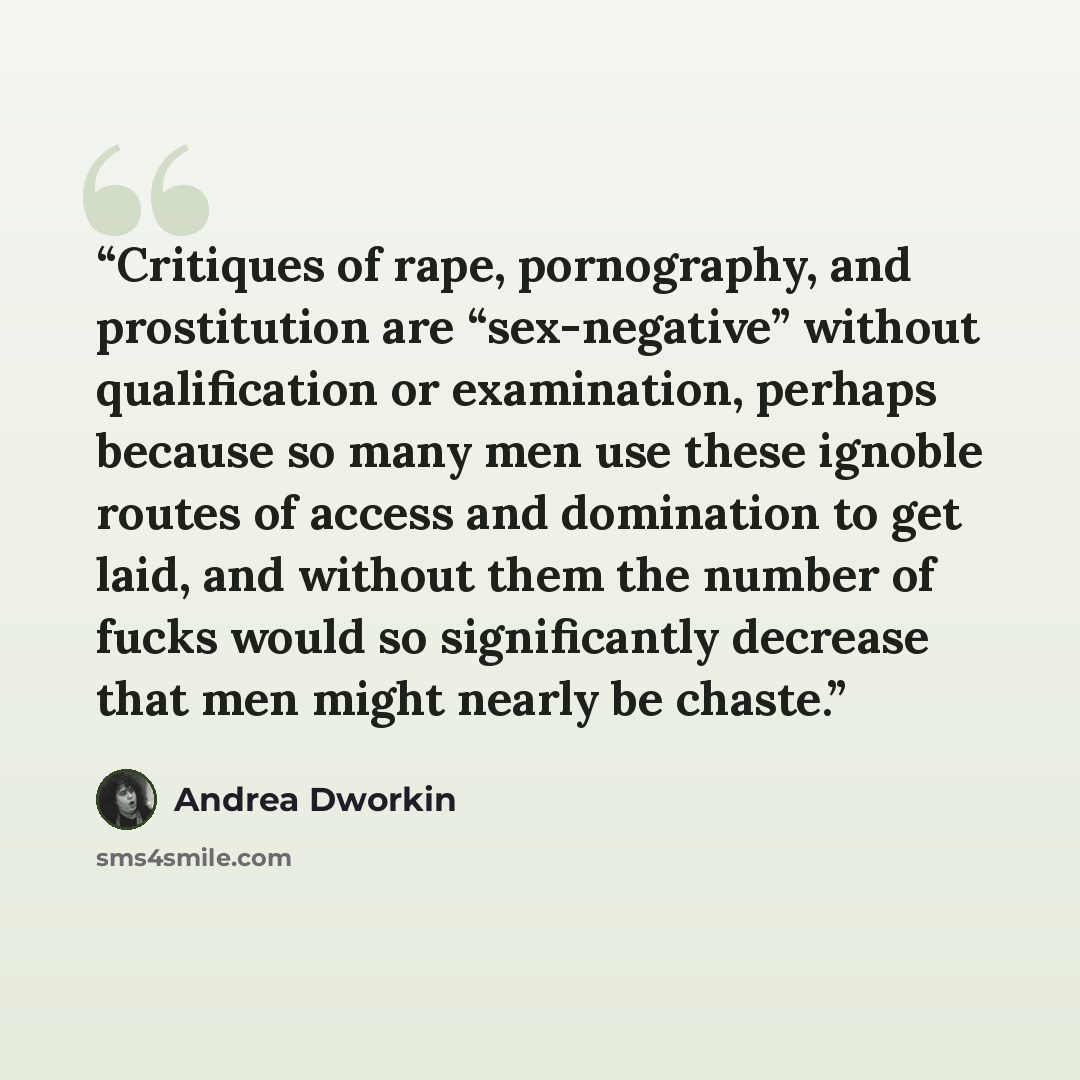 “Critiques of rape, pornography, and prostitution are “sex-negative” without qualification or examination, perhaps because so many men use these ignoble routes of access and domination to get laid, and without them the number of fucks would so significantly decrease that men might nearly be chaste.” quote by Andrea Dworkin