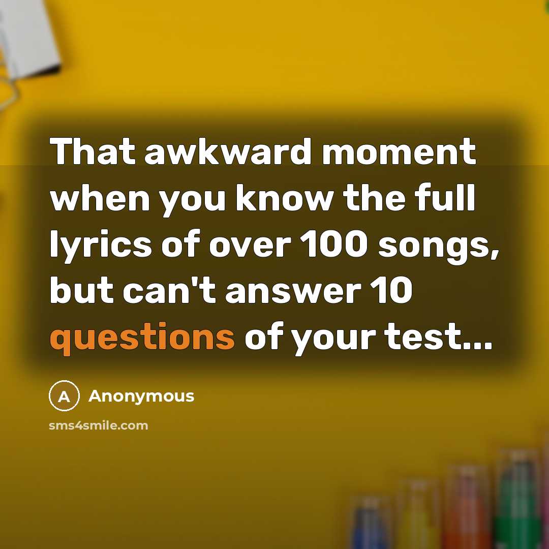 “That awkward moment when you know the full lyrics of over 100 songs, but can't answer 10 questions of your test...” quote by Anonymous