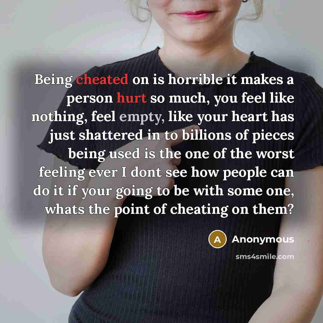 “Being cheated on is horrible it makes a person hurt so much, you feel like nothing, feel empty, like your heart has just shattered in to billions of pieces being used is the one of the worst feeling ever I dont see how people can do it if your going to be with some one, whats the point of cheating…” quote by Anonymous