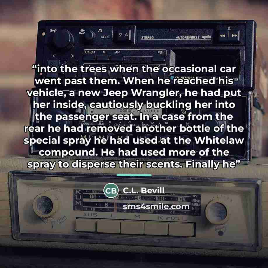 “into the trees when the occasional car went past them. When he reached his vehicle, a new Jeep Wrangler, he had put her inside, cautiously buckling her into the passenger seat. In a case from the rear he had removed another bottle of the special spray he had used at the Whitelaw compound. He had…” quote by C.L. Bevill