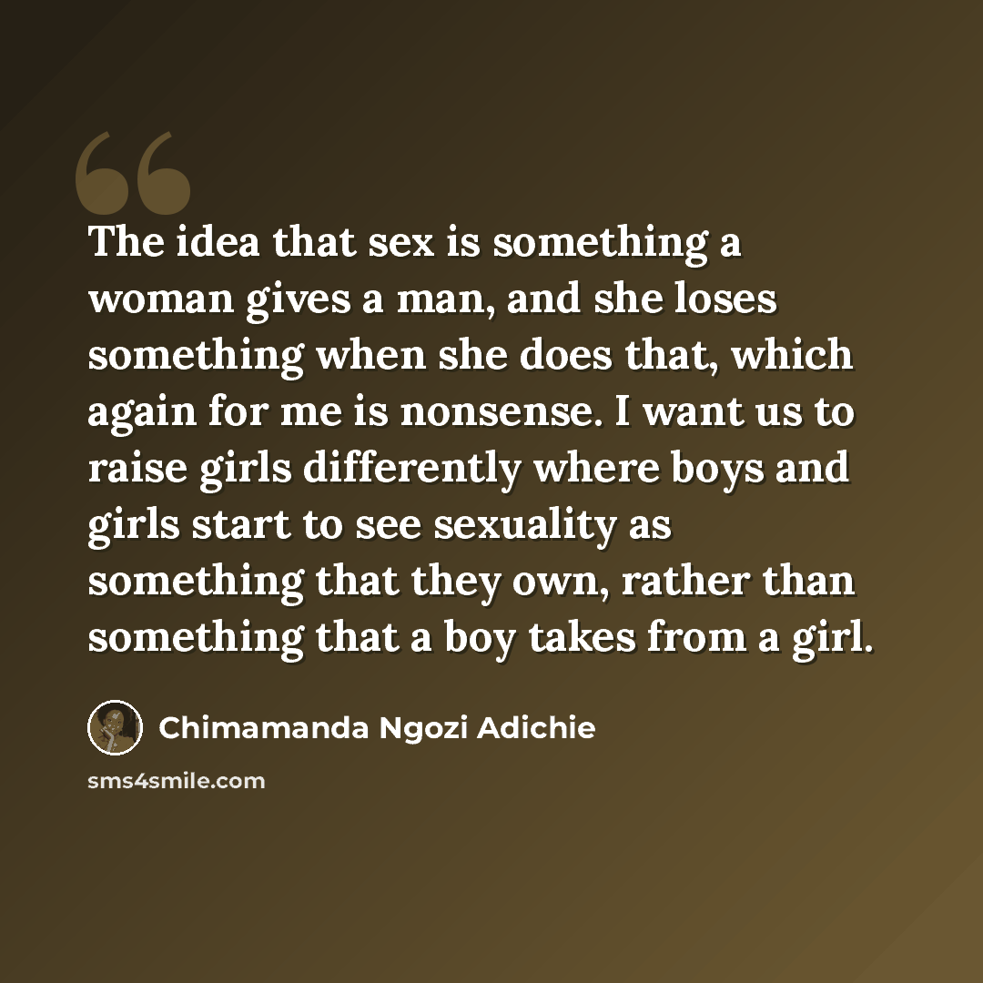 “The idea that sex is something a woman gives a man, and she loses something when she does that, which again for me is nonsense. I want us to raise girls differently where boys and girls start to see sexuality as something that they own, rather than something that a boy takes from a girl.” quote by Chimamanda Ngozi Adichie