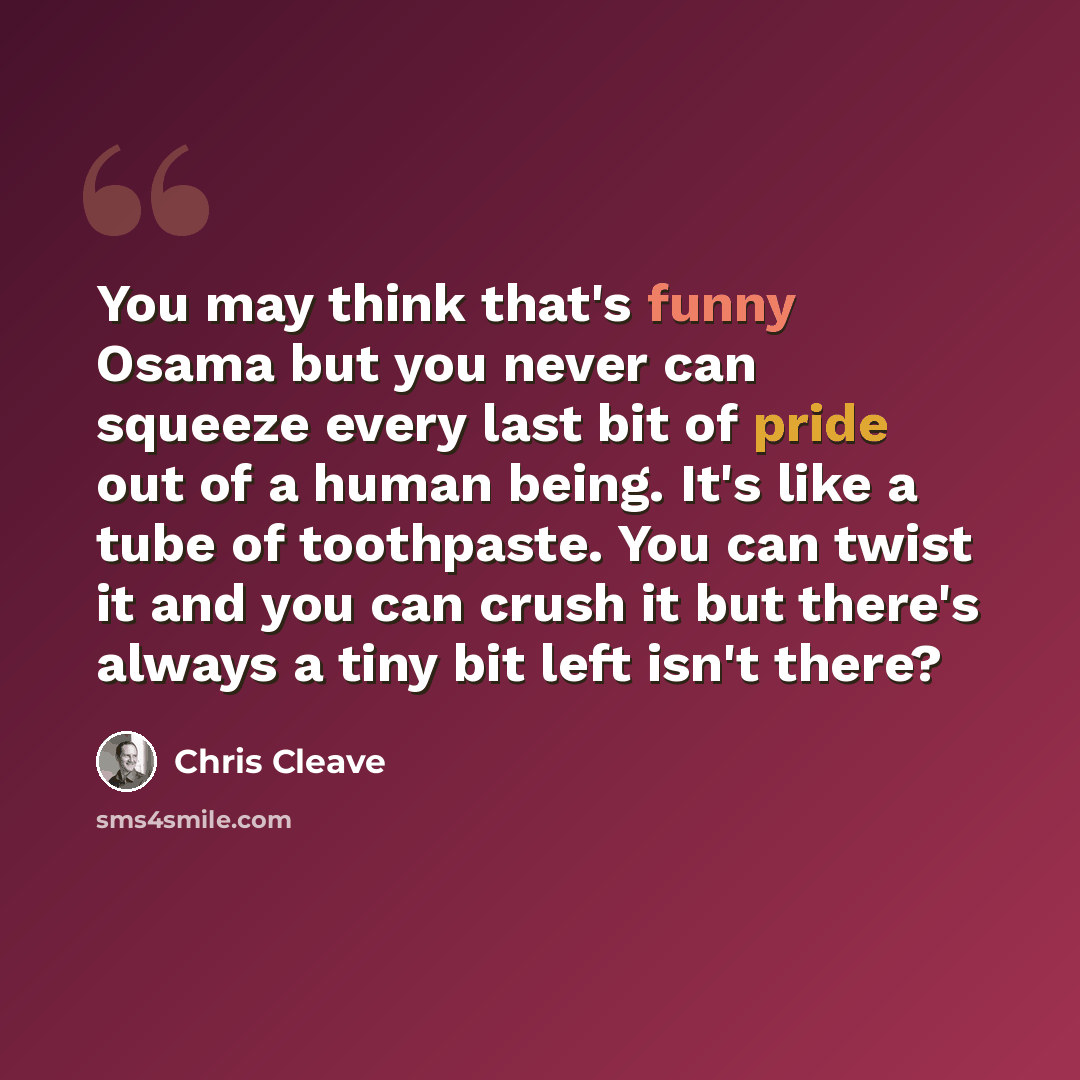 “You may think that's funny Osama but you never can squeeze every last bit of pride out of a human being. It's like a tube of toothpaste. You can twist it and you can crush it but there's always a tiny bit left isn't there?” quote by Chris Cleave