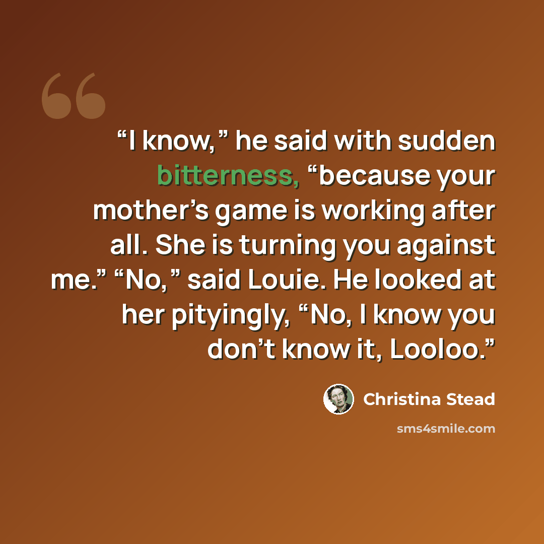 “I know,” he said with sudden bitterness, “because your mother’s game is working after all. She is turning you against me.” “No,” said Louie. He looked at her pityingly, “No, I know you don’t know it, Looloo.” quote by Christina Stead