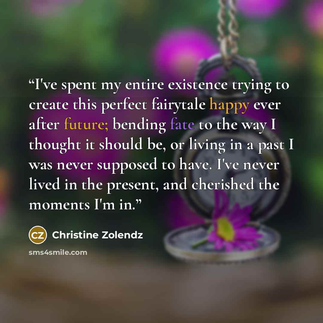 “I've spent my entire existence trying to create this perfect fairytale happy ever after future; bending fate to the way I thought it should be, or living in a past I was never supposed to have. I've never lived in the present, and cherished the moments I'm in.” quote by Christine Zolendz
