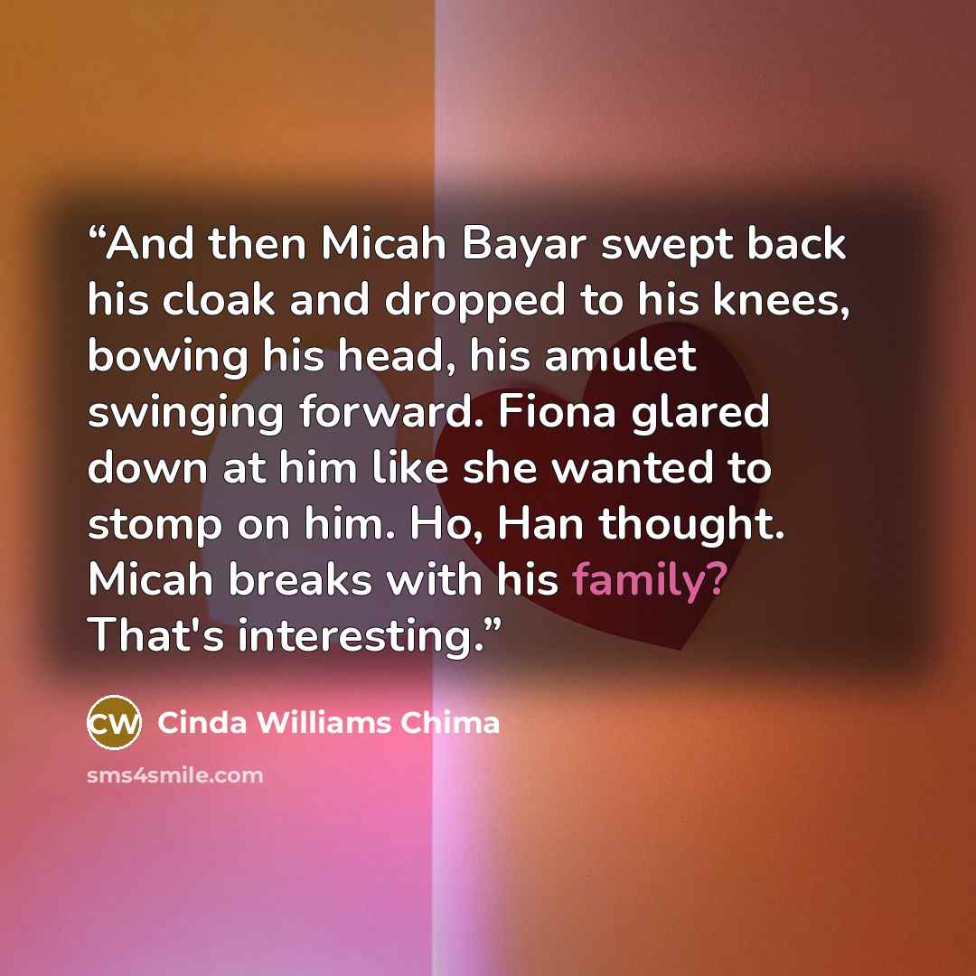 “And then Micah Bayar swept back his cloak and dropped to his knees, bowing his head, his amulet swinging forward. Fiona glared down at him like she wanted to stomp on him. Ho, Han thought. Micah breaks with his family? That's interesting.” quote by Cinda Williams Chima
