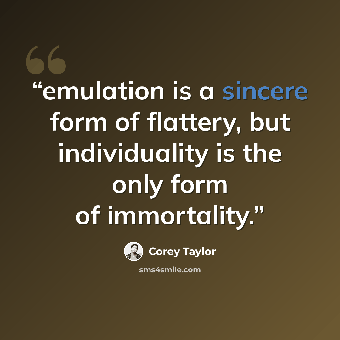 “emulation is a sincere form of flattery, but individuality is the only form of immortality.” quote by Corey Taylor