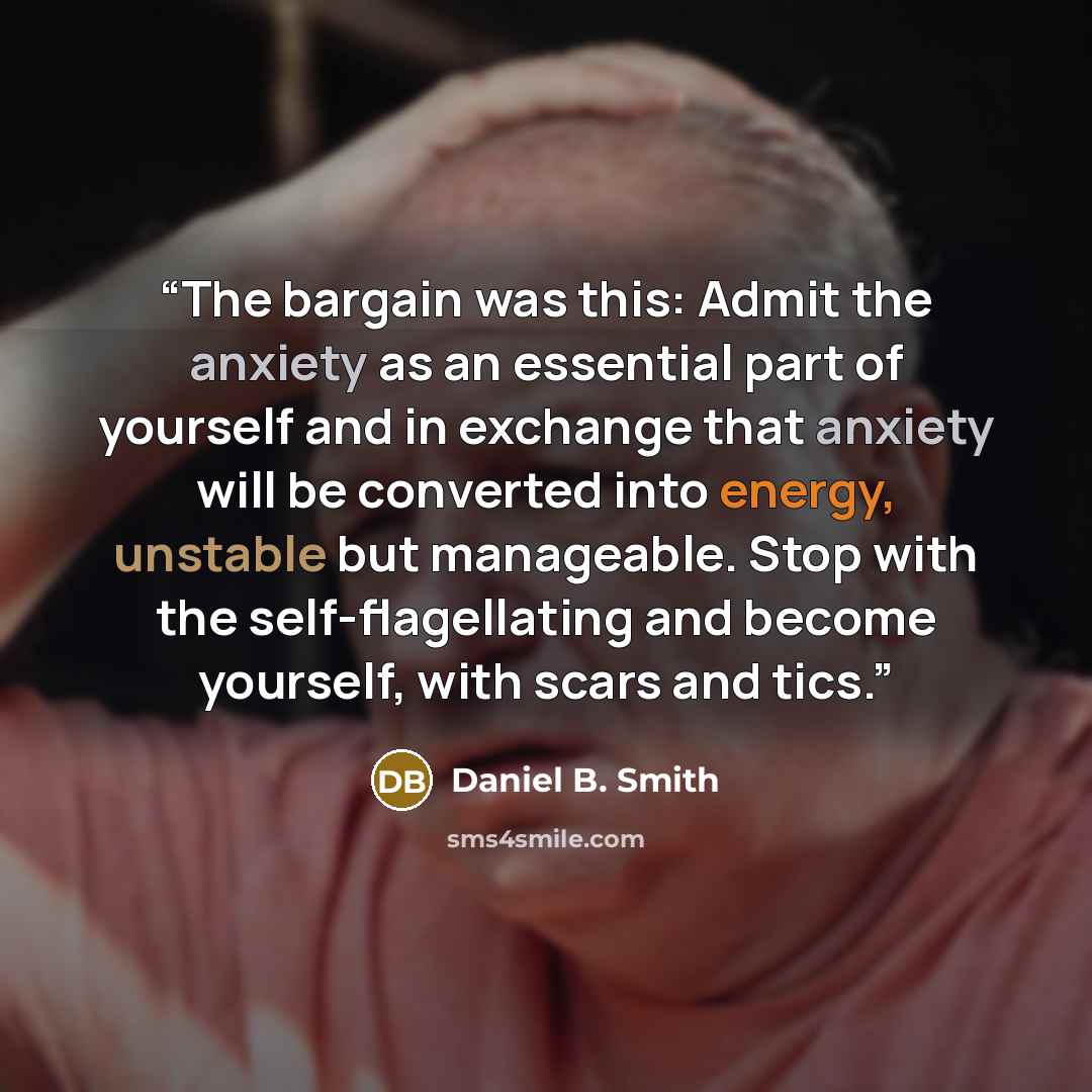 “The bargain was this: Admit the anxiety as an essential part of yourself and in exchange that anxiety will be converted into energy, unstable but manageable. Stop with the self-flagellating and become yourself, with scars and tics.” quote by Daniel B. Smith