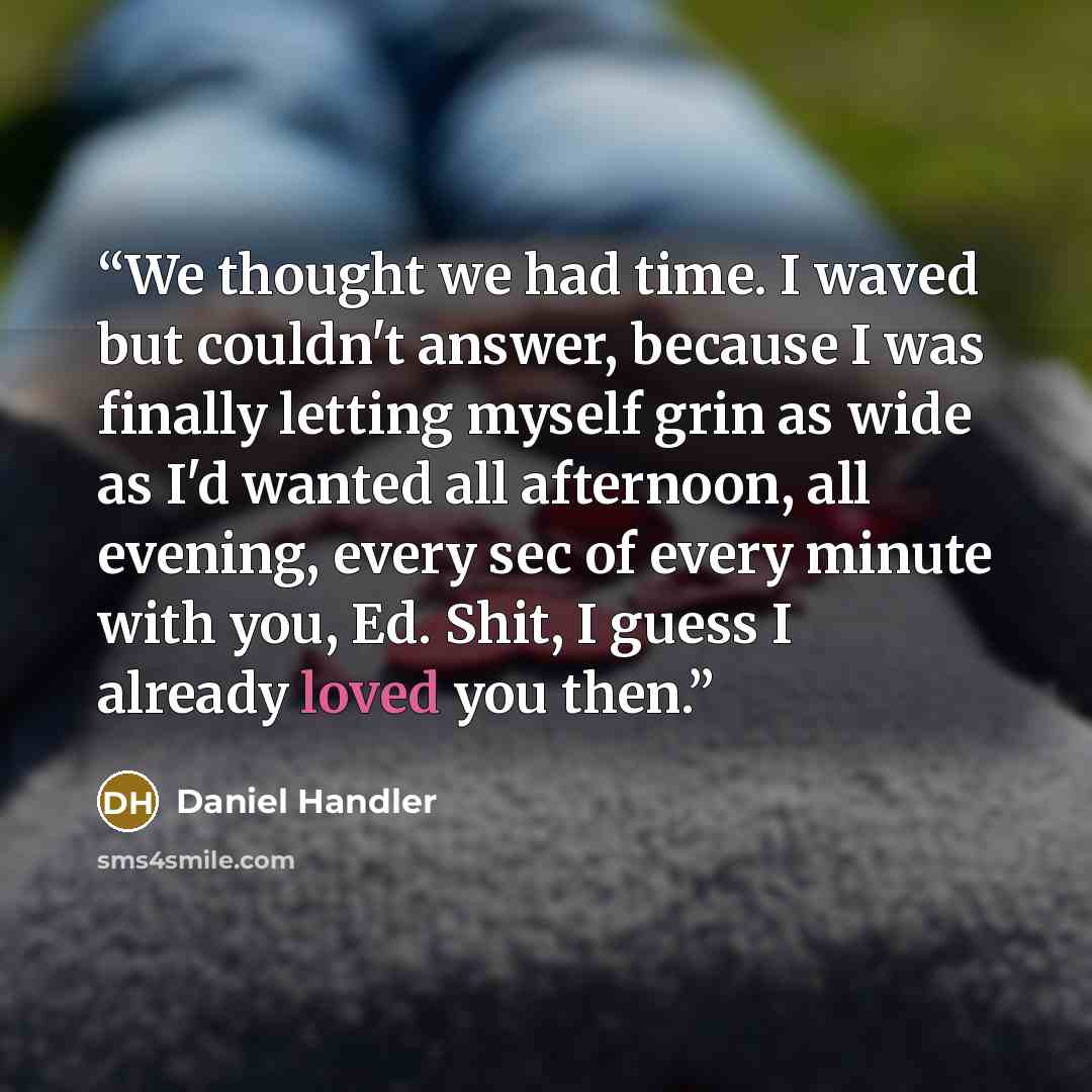 “We thought we had time. I waved but couldn't answer, because I was finally letting myself grin as wide as I'd wanted all afternoon, all evening, every sec of every minute with you, Ed. Shit, I guess I already loved you then.” quote by Daniel Handler