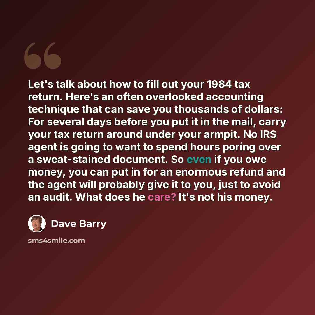 “Let's talk about how to fill out your 1984 tax return. Here's an often overlooked accounting technique that can save you thousands of dollars: For several days before you put it in the mail, carry your tax return around under your armpit. No IRS agent is going to want to spend hours poring over a…” quote by Dave Barry