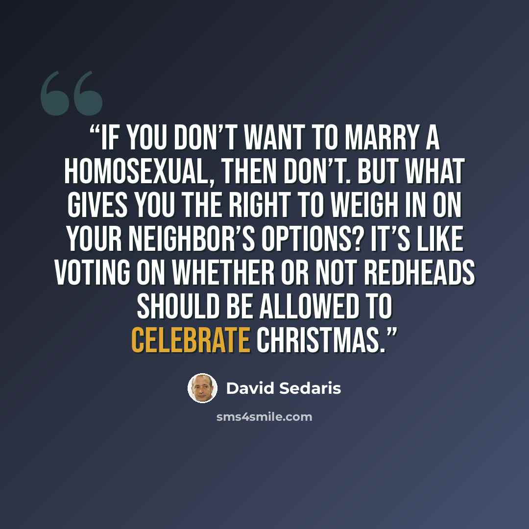 “If you don’t want to marry a homosexual, then don’t. But what gives you the right to weigh in on your neighbor’s options? It’s like voting on whether or not redheads should be allowed to celebrate Christmas.” quote by David Sedaris