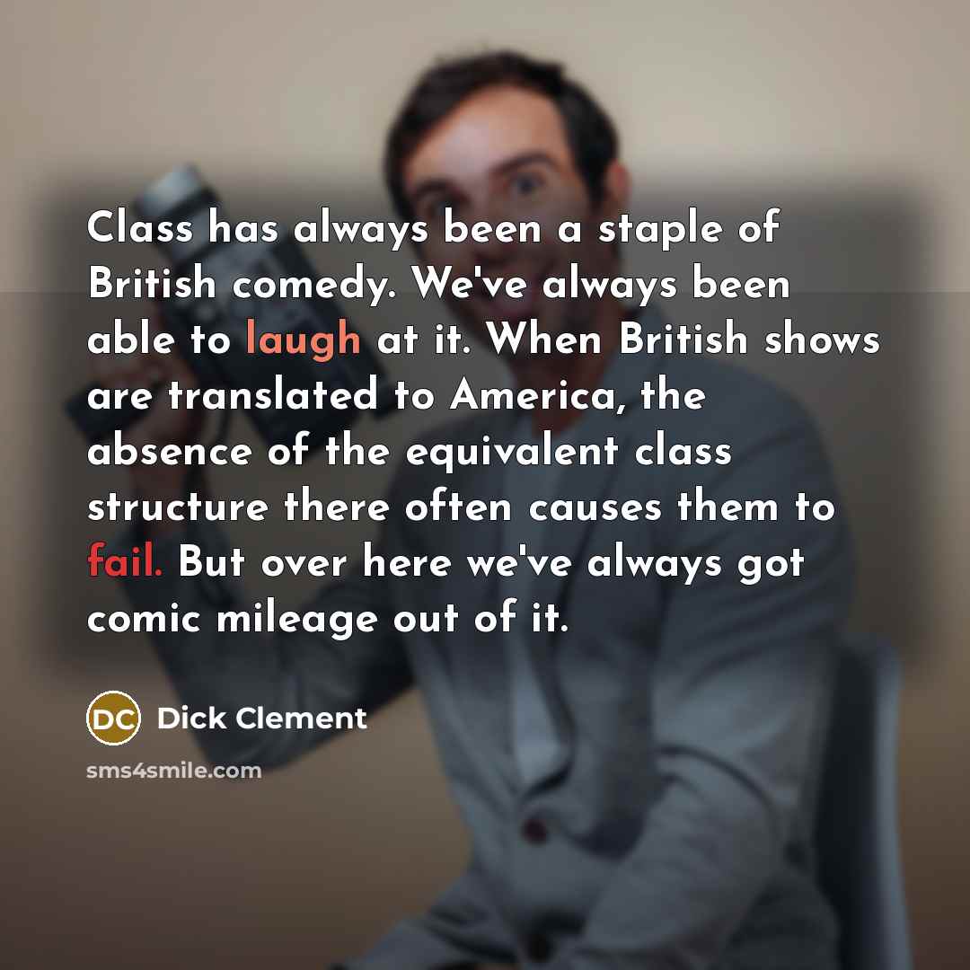 “Class has always been a staple of British comedy. We've always been able to laugh at it. When British shows are translated to America, the absence of the equivalent class structure there often causes them to fail. But over here we've always got comic mileage out of it.” quote by Dick Clement