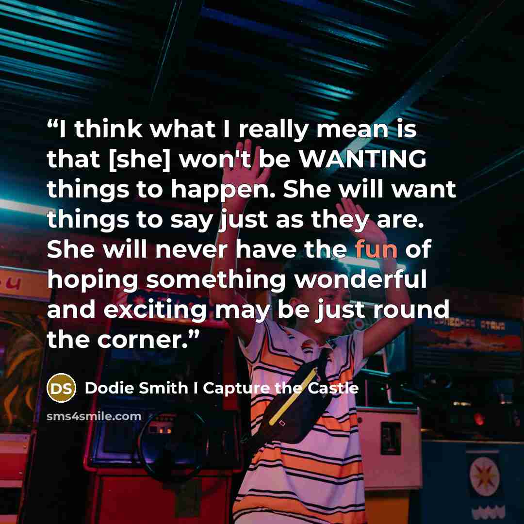 “I think what I really mean is that [she] won't be WANTING things to happen. She will want things to say just as they are. She will never have the fun of hoping something wonderful and exciting may be just round the corner.” quote by Dodie Smith I Capture the Castle