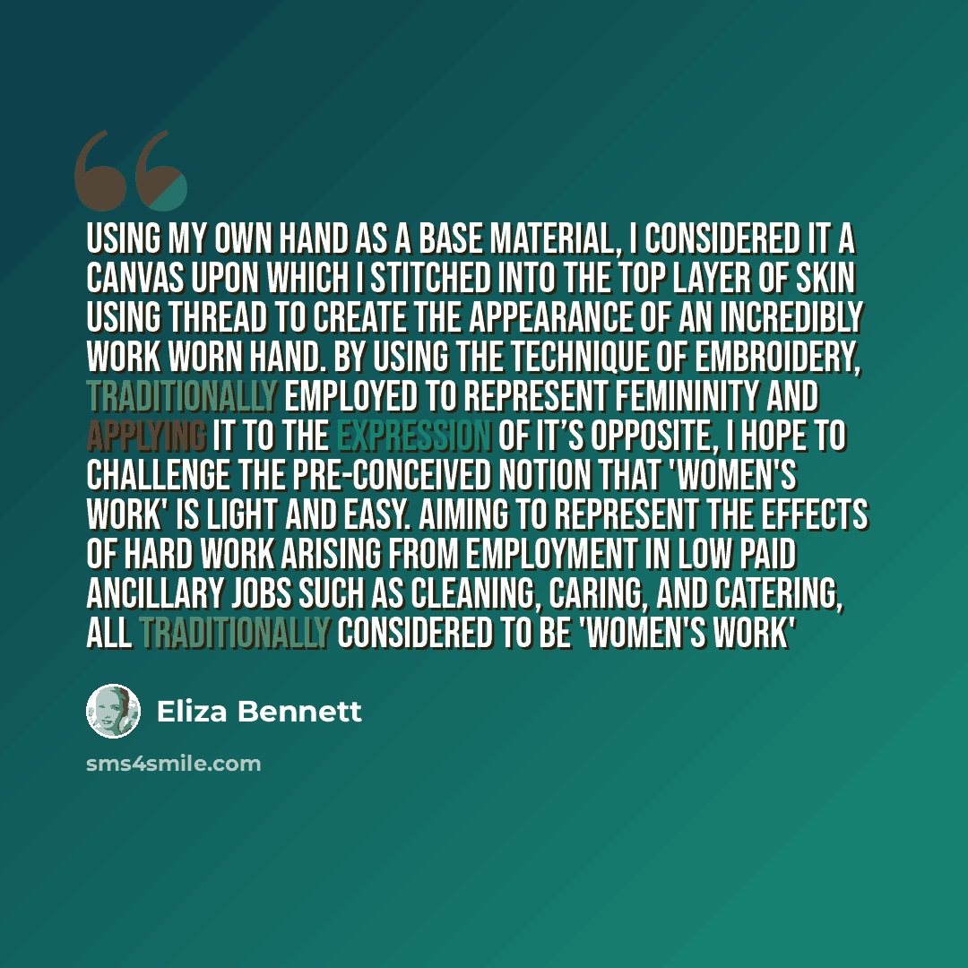“Using my own hand as a base material, I considered it a canvas upon which I stitched into the top layer of skin using thread to create the appearance of an incredibly work worn hand. By using the technique of embroidery, traditionally employed to represent femininity and applying it to the…” quote by Eliza Bennett