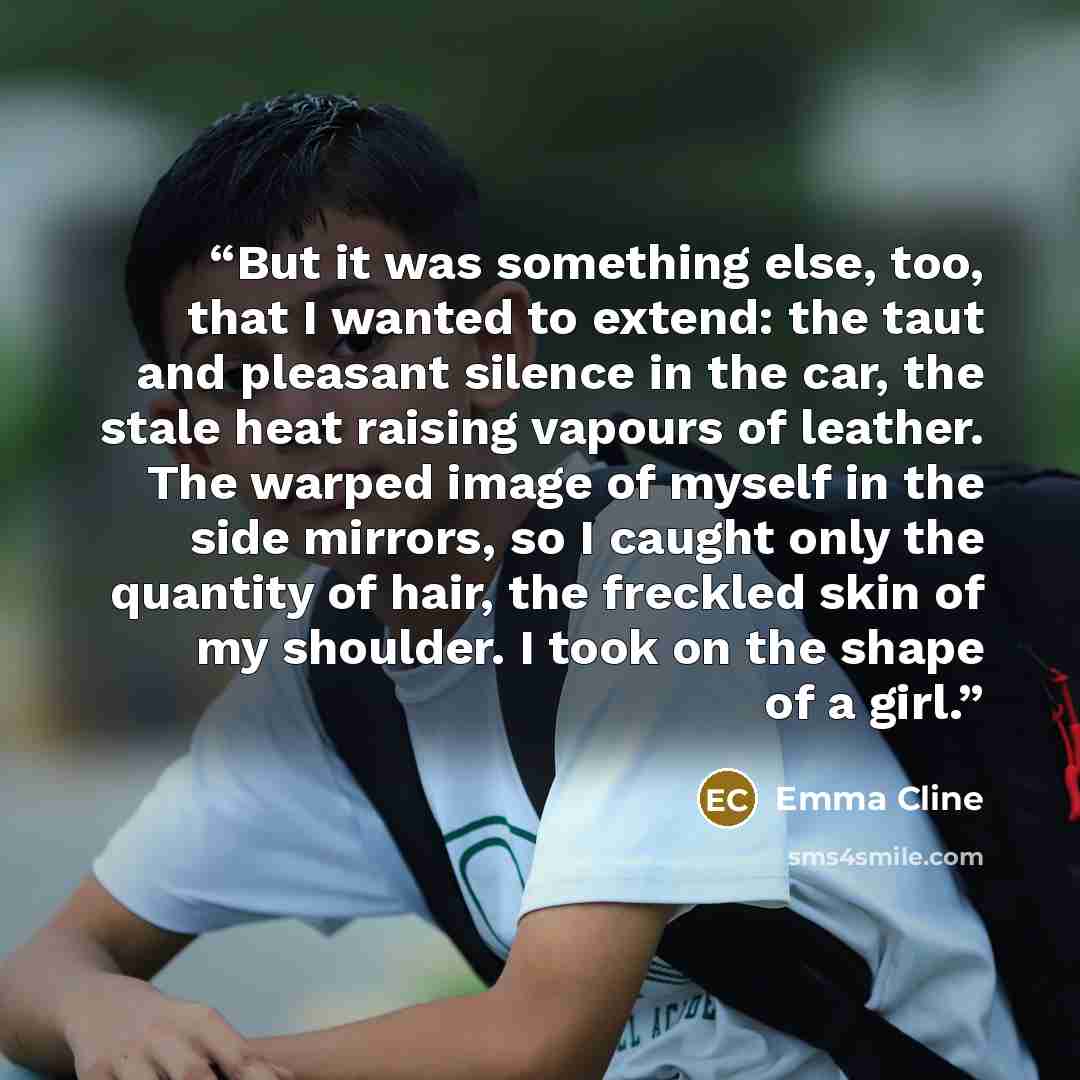 “But it was something else, too, that I wanted to extend: the taut and pleasant silence in the car, the stale heat raising vapours of leather. The warped image of myself in the side mirrors, so I caught only the quantity of hair, the freckled skin of my shoulder. I took on the shape of a girl.” quote by Emma Cline
