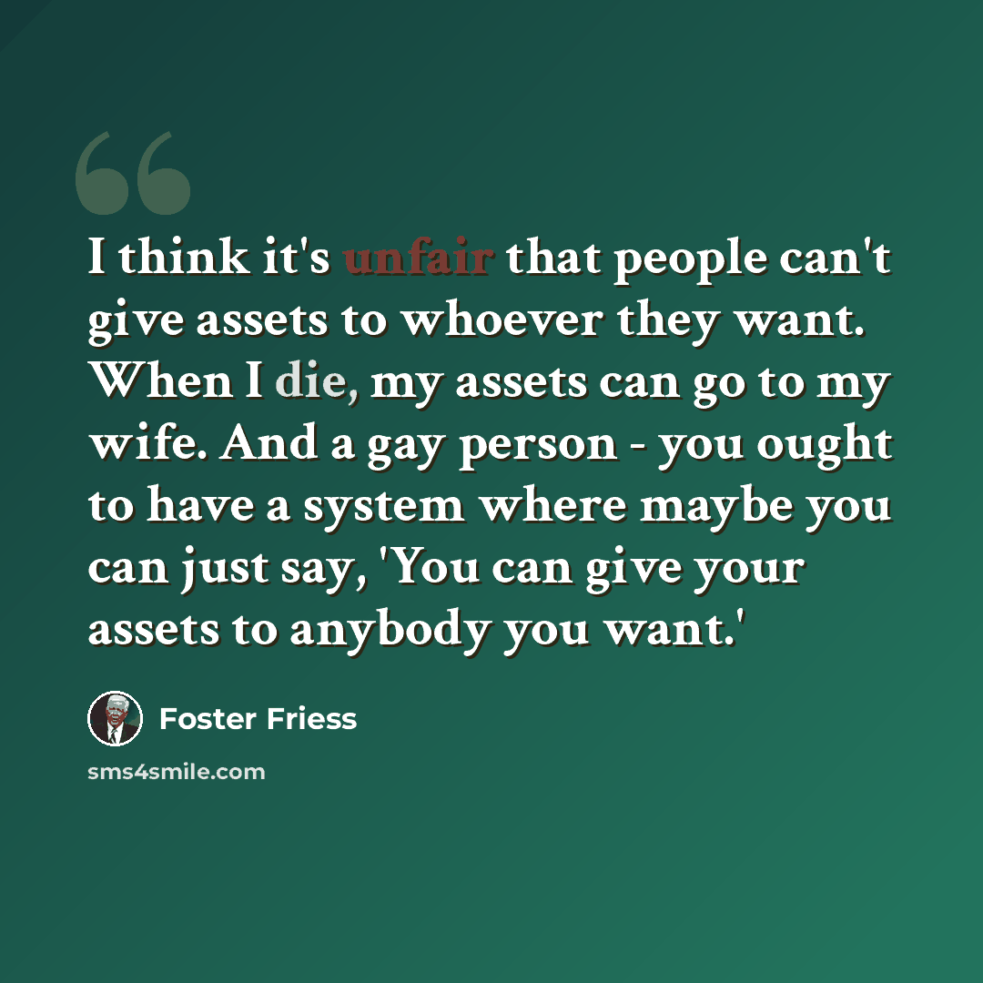 “I think it's unfair that people can't give assets to whoever they want. When I die, my assets can go to my wife. And a gay person - you ought to have a system where maybe you can just say, 'You can give your assets to anybody you want.'” quote by Foster Friess