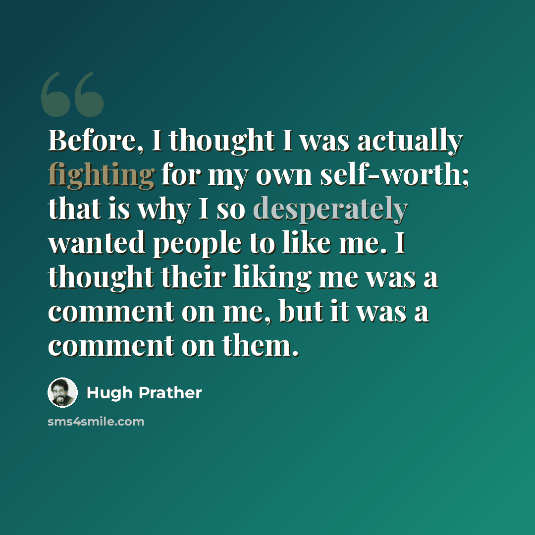 “Before, I thought I was actually fighting for my own self-worth; that is why I so desperately wanted people to like me. I thought their liking me was a comment on me, but it was a comment on them.” quote by Hugh Prather