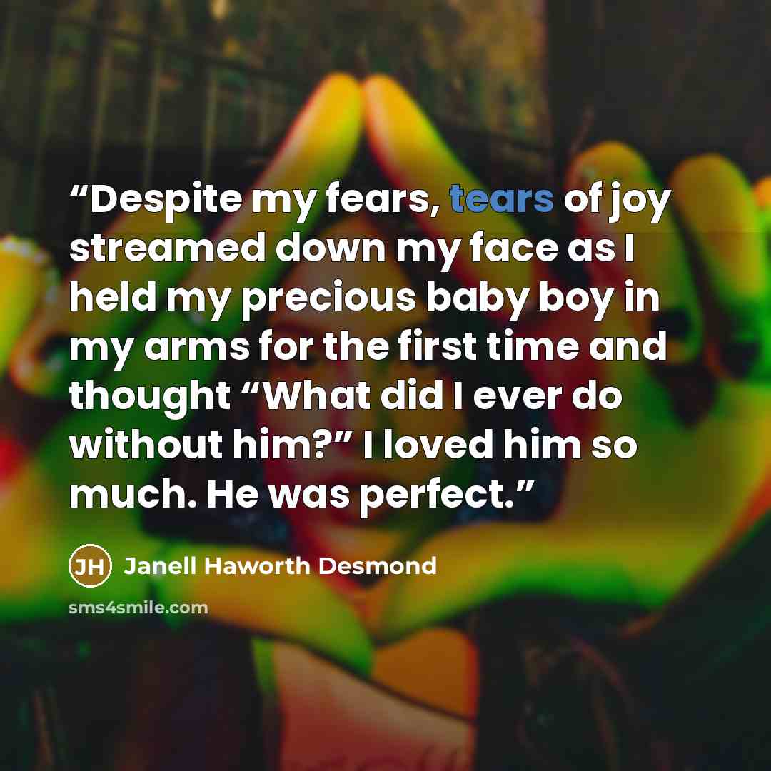 “Despite my fears, tears of joy streamed down my face as I held my precious baby boy in my arms for the first time and thought “What did I ever do without him?” I loved him so much. He was perfect.” quote by Janell Haworth Desmond