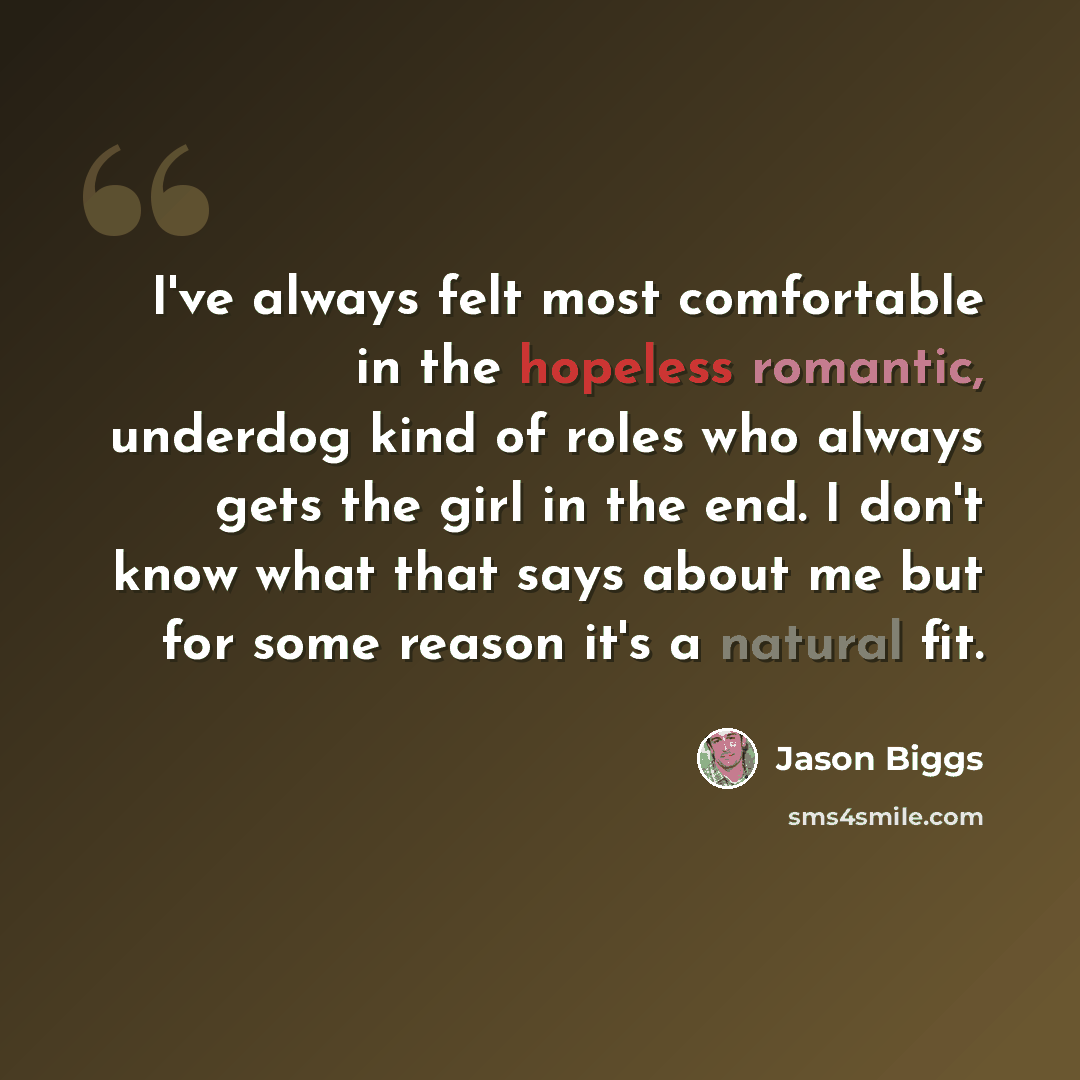 “I've always felt most comfortable in the hopeless romantic, underdog kind of roles who always gets the girl in the end. I don't know what that says about me but for some reason it's a natural fit.” quote by Jason Biggs