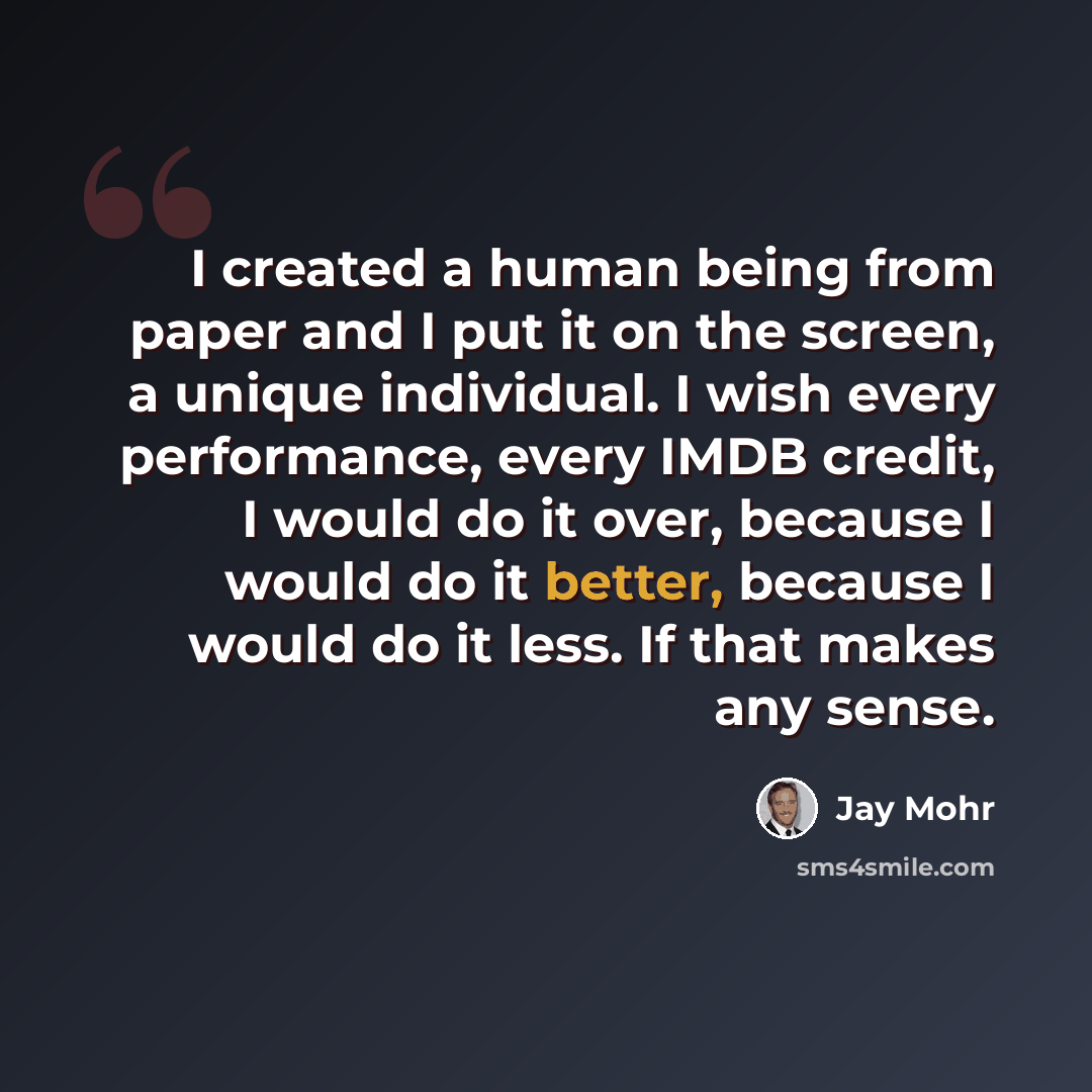 “I created a human being from paper and I put it on the screen, a unique individual. I wish every performance, every IMDB credit, I would do it over, because I would do it better, because I would do it less. If that makes any sense.” quote by Jay Mohr