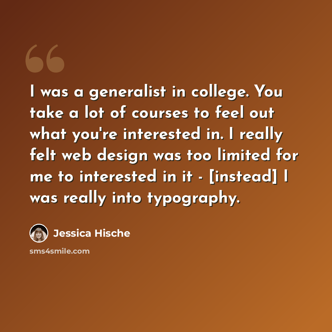 “I was a generalist in college. You take a lot of courses to feel out what you're interested in. I really felt web design was too limited for me to interested in it - [instead] I was really into typography.” quote by Jessica Hische