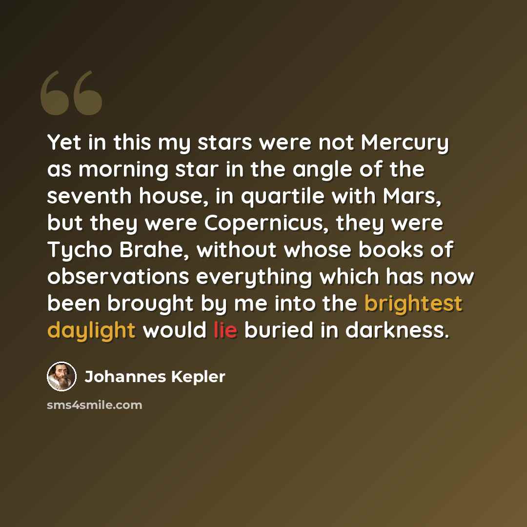“Yet in this my stars were not Mercury as morning star in the angle of the seventh house, in quartile with Mars, but they were Copernicus, they were Tycho Brahe, without whose books of observations everything which has now been brought by me into the brightest daylight would lie buried in darkness.” quote by Johannes Kepler